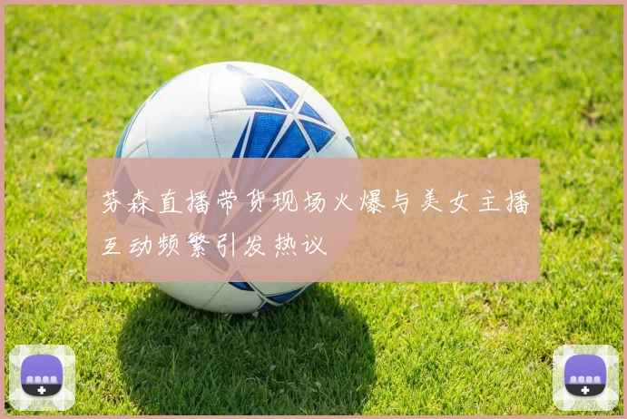 芬森直播带货现场火爆与美女主播互动频繁引发热议
