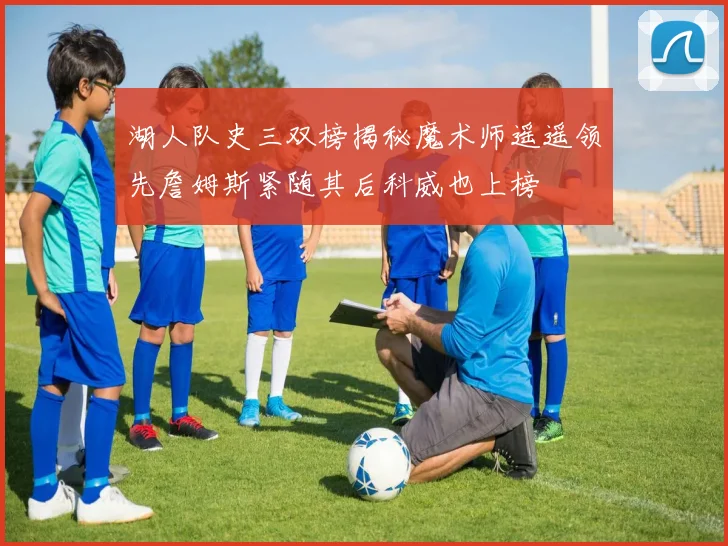 湖人队史三双榜揭秘魔术师遥遥领先詹姆斯紧随其后科威也上榜