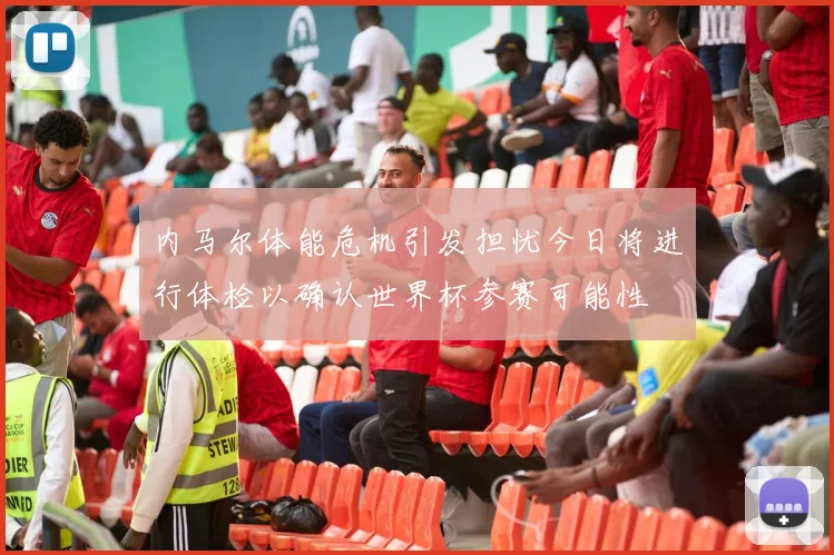 内马尔体能危机引发担忧今日将进行体检以确认世界杯参赛可能性