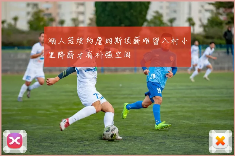 湖人若续约詹姆斯顶薪难留八村小里降薪才有补强空间