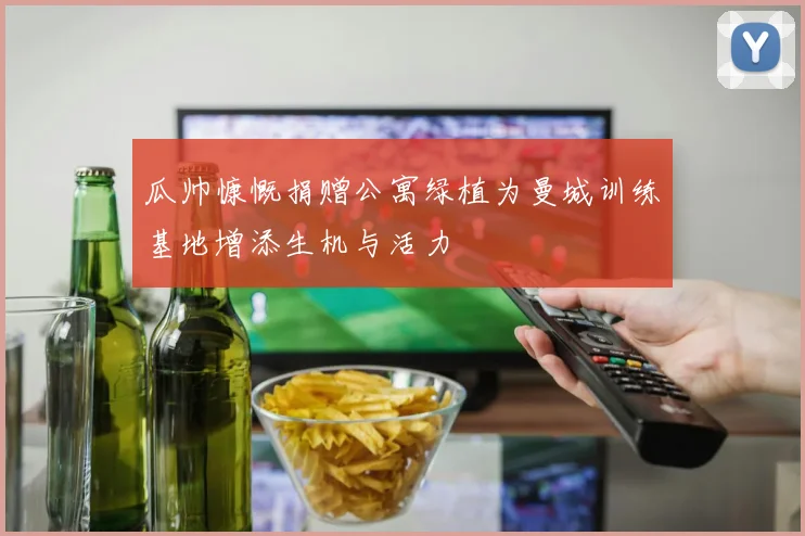 瓜帅慷慨捐赠公寓绿植为曼城训练基地增添生机与活力