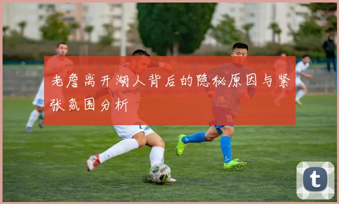 老詹离开湖人背后的隐秘原因与紧张氛围分析