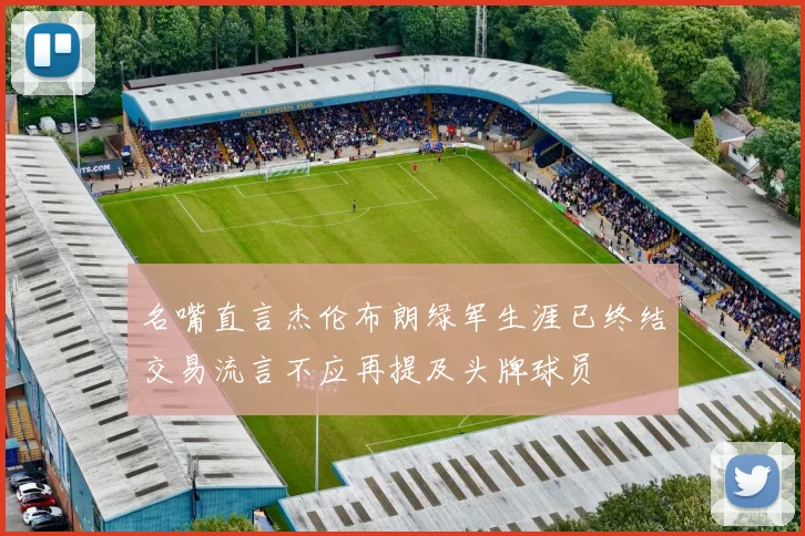 名嘴直言杰伦布朗绿军生涯已终结交易流言不应再提及头牌球员