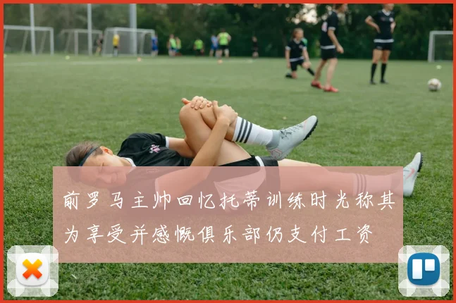 前罗马主帅回忆托蒂训练时光称其为享受并感慨俱乐部仍支付工资
