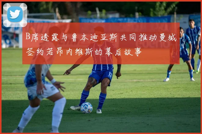 B席透露与鲁本迪亚斯共同推动曼城签约若昂内维斯的幕后故事