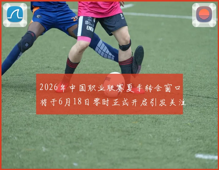 2026年中国职业联赛夏季转会窗口将于6月18日零时正式开启引发关注